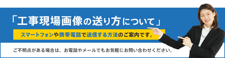 「工事現場画像の送り方について 」スマートフォンや携帯電話で送信する方法のご案内です。ご不明点がある場合は、お電話やメールでもお気軽にお問い合わせください。