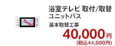 浴室テレビ 取付/取替 ユニットバス 基本取替工事 40,000円 (税別)